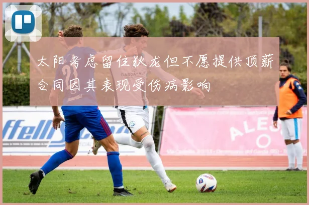 太阳考虑留住狄龙但不愿提供顶薪合同因其表现受伤病影响