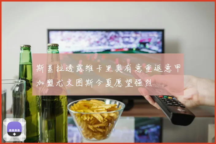 斯基拉透露维卡里奥有意重返意甲加盟尤文图斯今夏愿望强烈