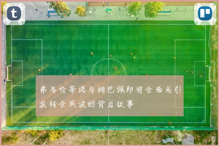 弗洛伦蒂诺与姆巴佩即将会面或引发转会风波的背后故事