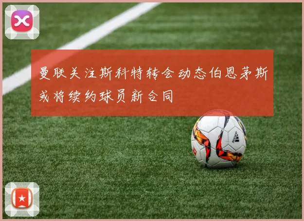 曼联关注斯科特转会动态伯恩茅斯或将续约球员新合同