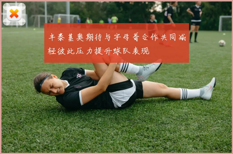 丰泰基奥期待与字母哥合作共同减轻彼此压力提升球队表现