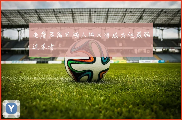 老詹若离开湖人热火将成为他最强追求者
