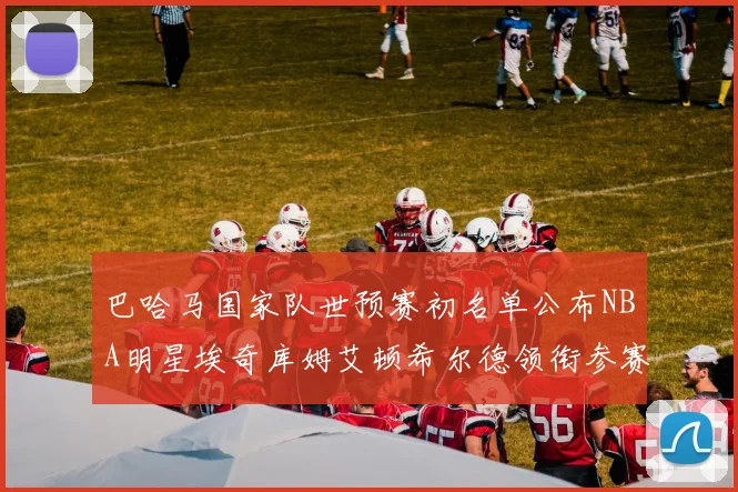 巴哈马国家队世预赛初名单公布NBA明星埃奇库姆艾顿希尔德领衔参赛阵容