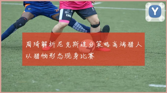 周琦解析尼克斯追分策略高端猎人以猎物形态现身比赛