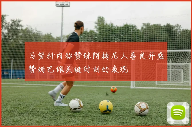 马努科内称赞琼阿梅尼人善良并盛赞姆巴佩关键时刻的表现