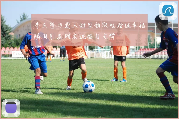 李炎哲与爱人甜蜜领取结婚证幸福瞬间引发网友祝福与点赞