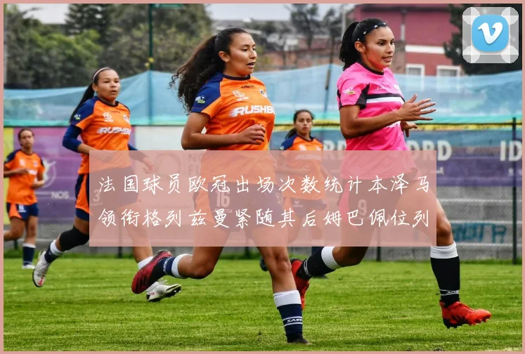 法国球员欧冠出场次数统计本泽马领衔格列兹曼紧随其后姆巴佩位列第五