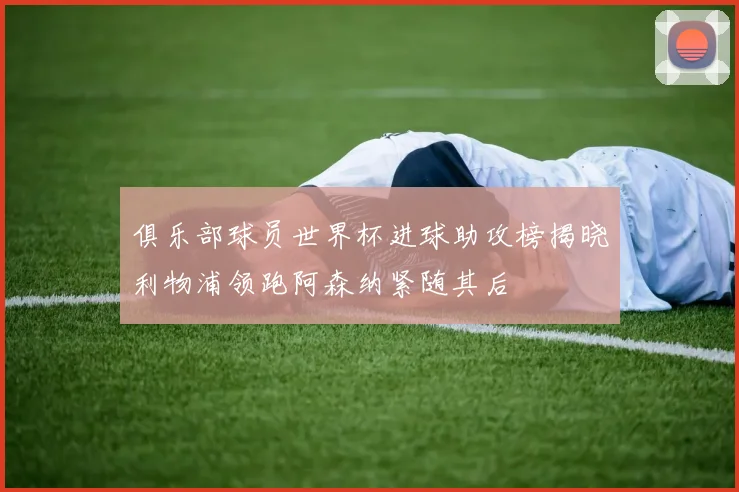 俱乐部球员世界杯进球助攻榜揭晓利物浦领跑阿森纳紧随其后