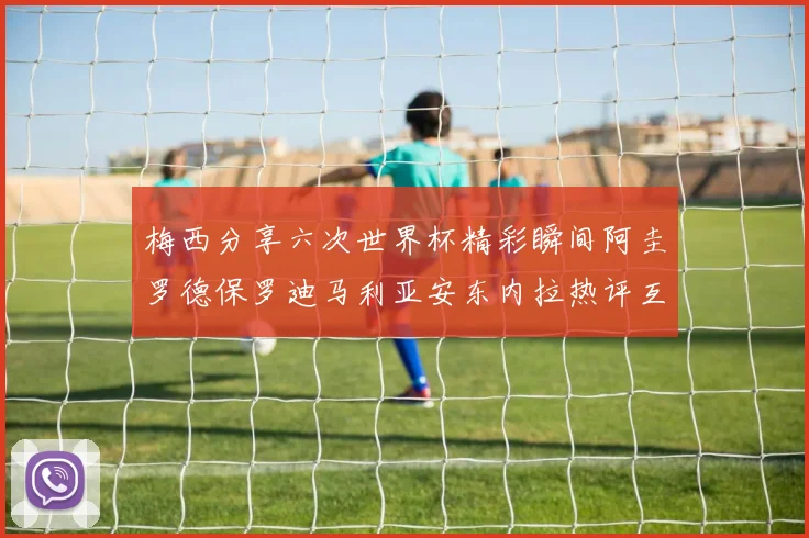 梅西分享六次世界杯精彩瞬间阿圭罗德保罗迪马利亚安东内拉热评互动