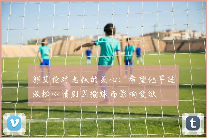 郭艾伦对老叔的关心：希望他早睡放松心情别因输球而影响食欲