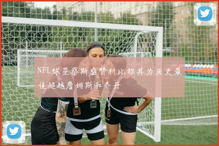 NFL球星蔡斯盛赞科比称其为历史最佳超越詹姆斯和乔丹