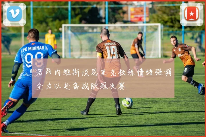 若昂内维斯谈恩里克教练情绪强调全力以赴备战欧冠决赛